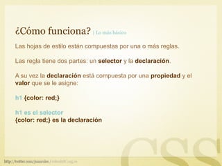 ¿Cómo funciona? | Lo más básico
Las hojas de estilo están compuestas por una o más reglas.

Las regla tiene dos partes: un selector y la declaración.

A su vez la declaración está compuesta por una propiedad y el
valor que se le asigne:

h1 {color: red;}

h1 es el selector
{color: red;} es la declaración
 