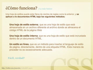¿Cómo funciona? | Lo más básico
Una hoja de estilos puede estar llena de cientos de reglas como la anterior, y se
aplican a lo documentos HTML bajo los siguientes métodos:


    Una hoja de estilo externa, que es una hoja de estilo que está
    almacenada en un archivo diferente al archivo donde se almacena el
    código HTML de la página Web

    Una hoja de estilo interna, que es una hoja de estilo que está incrustada
    dentro de un documento HTML.

    Un estilo en línea, que es un método para insertar el lenguaje de estilo
    de página, directamente, dentro de una etiqueta HTML. Esta manera de
    proceder no es excesivamente adecuada.


  Fácil, verdad?
 