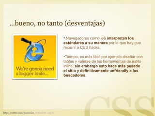 …bueno, no tanto (desventajas)

                 • Navegadores como ie6 interpretan los
                 estándares a su manera por lo que hay que
                 recurrir a CSS hacks.

                 •Tiempo, es más fácil por ejemplo diseñar con
                 tablas y valerse de las herramientas de estilo
                 inline, sin embargo esto hace más pesado
                 el sitio y definitivamente unfriendly a los
                 buscadores.
 