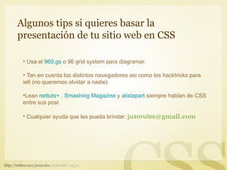 Algunos tips si quieres basar la
presentación de tu sitio web en CSS

 • Usa el 960.gs o 96 grid system para diagramar.

 • Ten en cuenta los distintos navegadores asi como los hacktricks para
 ie6 (no queremos olvidar a nadie)

 •Lean nettuts+ , Smashing Magazine y alistapart siempre hablan de CSS
 entre sus post

 • Cualquier ayuda que les pueda brindar: juanrules@gmail.com
 
