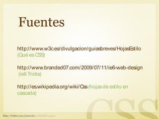 Fuentes
http://www.w3c.es/divulgacion/guiasbreves/HojasEstilo
(Qué es CSS)

http://www.branded07.com/2009/07/11/ie6-web-design-tricks/
(ie6 Tricks)

http://es.wikipedia.org/wiki/Css (hojas de estilo en
cascada)
 