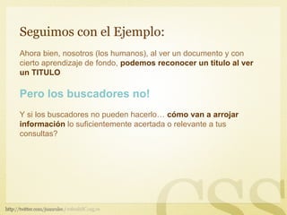 Seguimos con el Ejemplo:
Ahora bien, nosotros (los humanos), al ver un documento y con
cierto aprendizaje de fondo, podemos reconocer un titulo al ver
un TITULO

Pero los buscadores no!
Y si los buscadores no pueden hacerlo… cómo van a arrojar
información lo suficientemente acertada o relevante a tus
consultas?
 