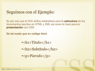 Seguimos con el Ejemplo:

Es por eso que la W3c define estándares para la estructura de los
documentos escritos en HTML y XML asi como lo hace para la
presentación con CSS

De tal modo que en código html:


            •<h1>Titulo</h1>
            •<h2>Subtítulo</h2>
            •<p>Párrafo</p>
 