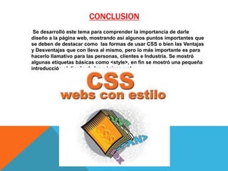 CONCLUSION
Se desarrolló este tema para comprender la importancia de darle
diseño a la página web, mostrando así algunos puntos importantes que
se deben de destacar como las formas de usar CSS o bien las Ventajas
y Desventajas que con lleva al mismo, pero lo más importante es para
hacerlo llamativo para las personas, clientes e Industria. Se mostró
algunas etiquetas básicas como <style>, en fin se mostró una pequeña
introducción al diseño de las páginas web…
 