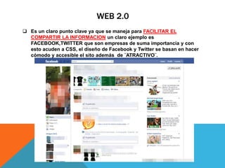 WEB 2.0
 Es un claro punto clave ya que se maneja para FACILITAR EL
COMPARTIR LA INFORMACION un claro ejemplo es
FACEBOOK,TWITTER que son empresas de suma importancia y con
esto acuden a CSS, el diseño de Facebook y Twitter se basan en hacer
cómodo y accesible el sito además de ¨ATRACTIVO¨.
 