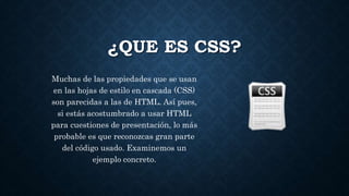 ¿QUE ES CSS?
Muchas de las propiedades que se usan
en las hojas de estilo en cascada (CSS)
son parecidas a las de HTML. Así pues,
si estás acostumbrado a usar HTML
para cuestiones de presentación, lo más
probable es que reconozcas gran parte
del código usado. Examinemos un
ejemplo concreto.
 