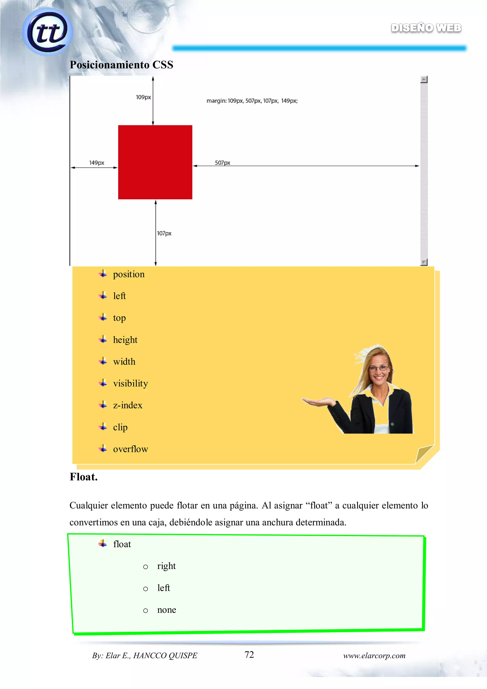 72By: Elar E., HANCCO QUISPE www.elarcorp.com
Posicionamiento CSS
position
left
top
height
width
visibility
z-index
clip
overflow
Float.
Cualquier elemento puede flotar en una página. Al asignar “float” a cualquier elemento lo
convertimos en una caja, debiéndole asignar una anchura determinada.
float
o right
o left
o none
 