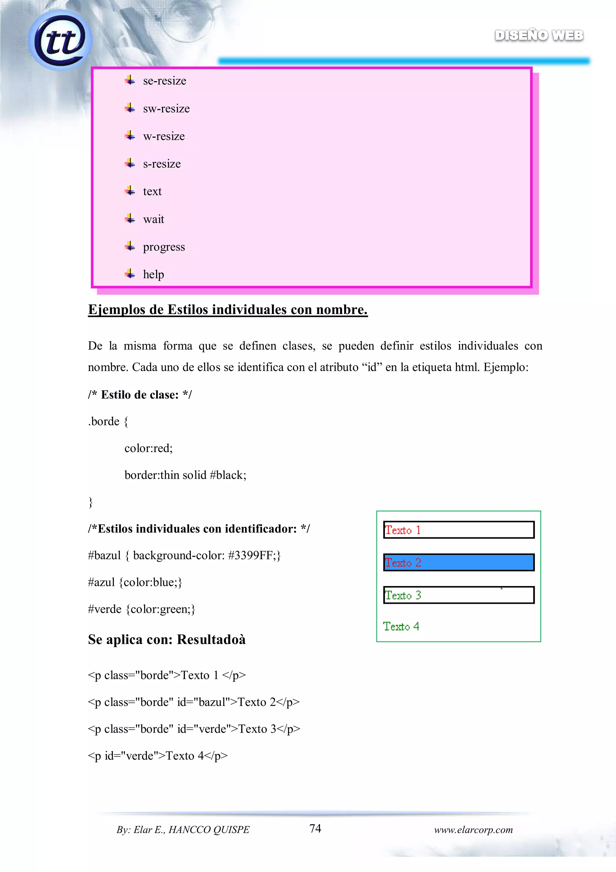 74By: Elar E., HANCCO QUISPE www.elarcorp.com
se-resize
sw-resize
w-resize
s-resize
text
wait
progress
help
Ejemplos de Estilos individuales con nombre.
De la misma forma que se definen clases, se pueden definir estilos individuales con
nombre. Cada uno de ellos se identifica con el atributo “id” en la etiqueta html. Ejemplo:
/* Estilo de clase: */
.borde {
color:red;
border:thin solid #black;
}
/*Estilos individuales con identificador: */
#bazul { background-color: #3399FF;}
#azul {color:blue;}
#verde {color:green;}
Se aplica con: Resultadoà
<p class="borde">Texto 1 </p>
<p class="borde" id="bazul">Texto 2</p>
<p class="borde" id="verde">Texto 3</p>
<p id="verde">Texto 4</p>
 