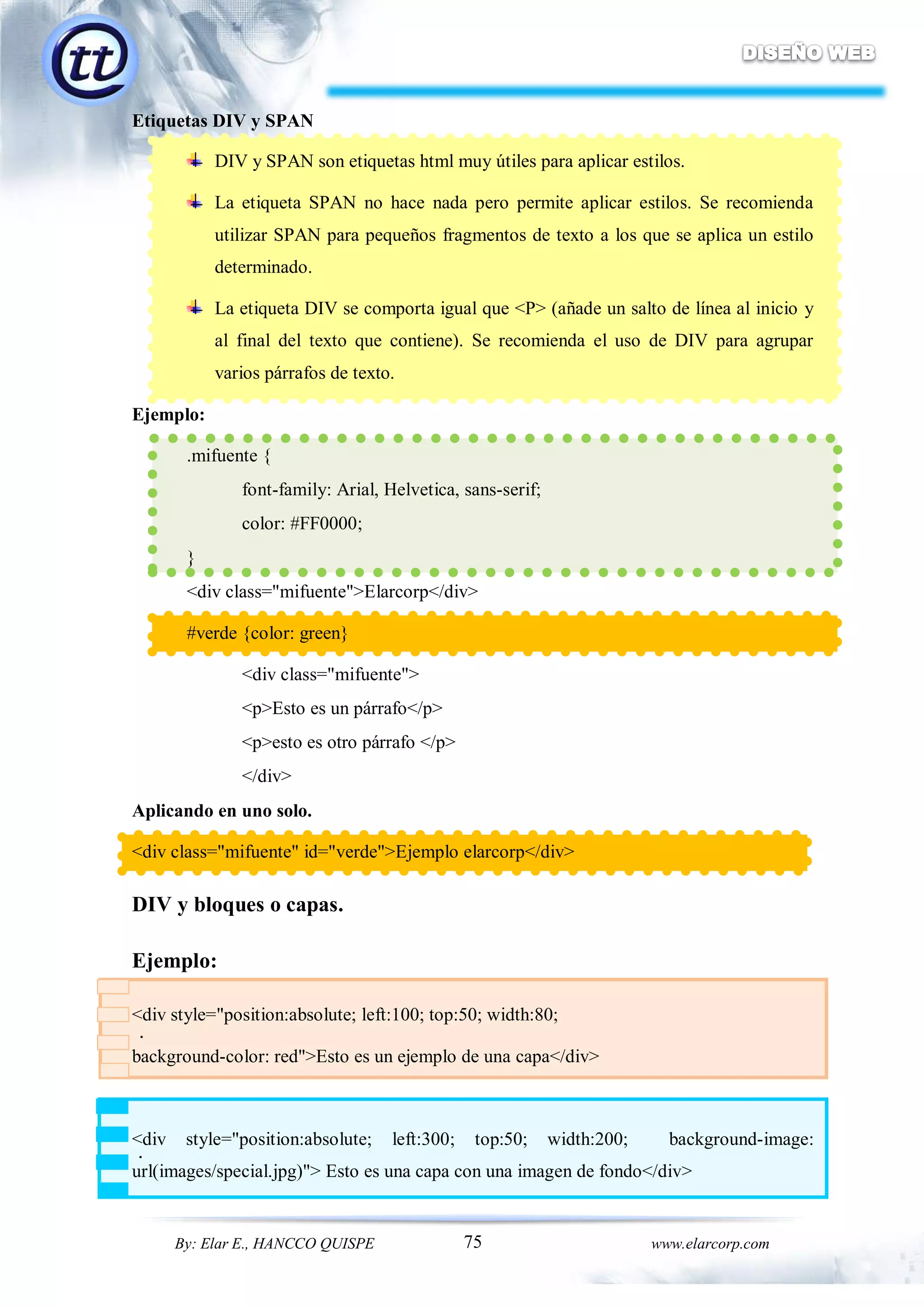 75By: Elar E., HANCCO QUISPE www.elarcorp.com
.
.
Etiquetas DIV y SPAN
DIV y SPAN son etiquetas html muy útiles para aplicar estilos.
La etiqueta SPAN no hace nada pero permite aplicar estilos. Se recomienda
utilizar SPAN para pequeños fragmentos de texto a los que se aplica un estilo
determinado.
La etiqueta DIV se comporta igual que <P> (añade un salto de línea al inicio y
al final del texto que contiene). Se recomienda el uso de DIV para agrupar
varios párrafos de texto.
Ejemplo:
.mifuente {
font-family: Arial, Helvetica, sans-serif;
color: #FF0000;
}
<div class="mifuente">Elarcorp</div>
#verde {color: green}
<div class="mifuente">
<p>Esto es un párrafo</p>
<p>esto es otro párrafo </p>
</div>
Aplicando en uno solo.
<div class="mifuente" id="verde">Ejemplo elarcorp</div>
DIV y bloques o capas.
Ejemplo:
<div style="position:absolute; left:100; top:50; width:80;
background-color: red">Esto es un ejemplo de una capa</div>
<div style="position:absolute; left:300; top:50; width:200; background-image:
url(images/special.jpg)"> Esto es una capa con una imagen de fondo</div>
 