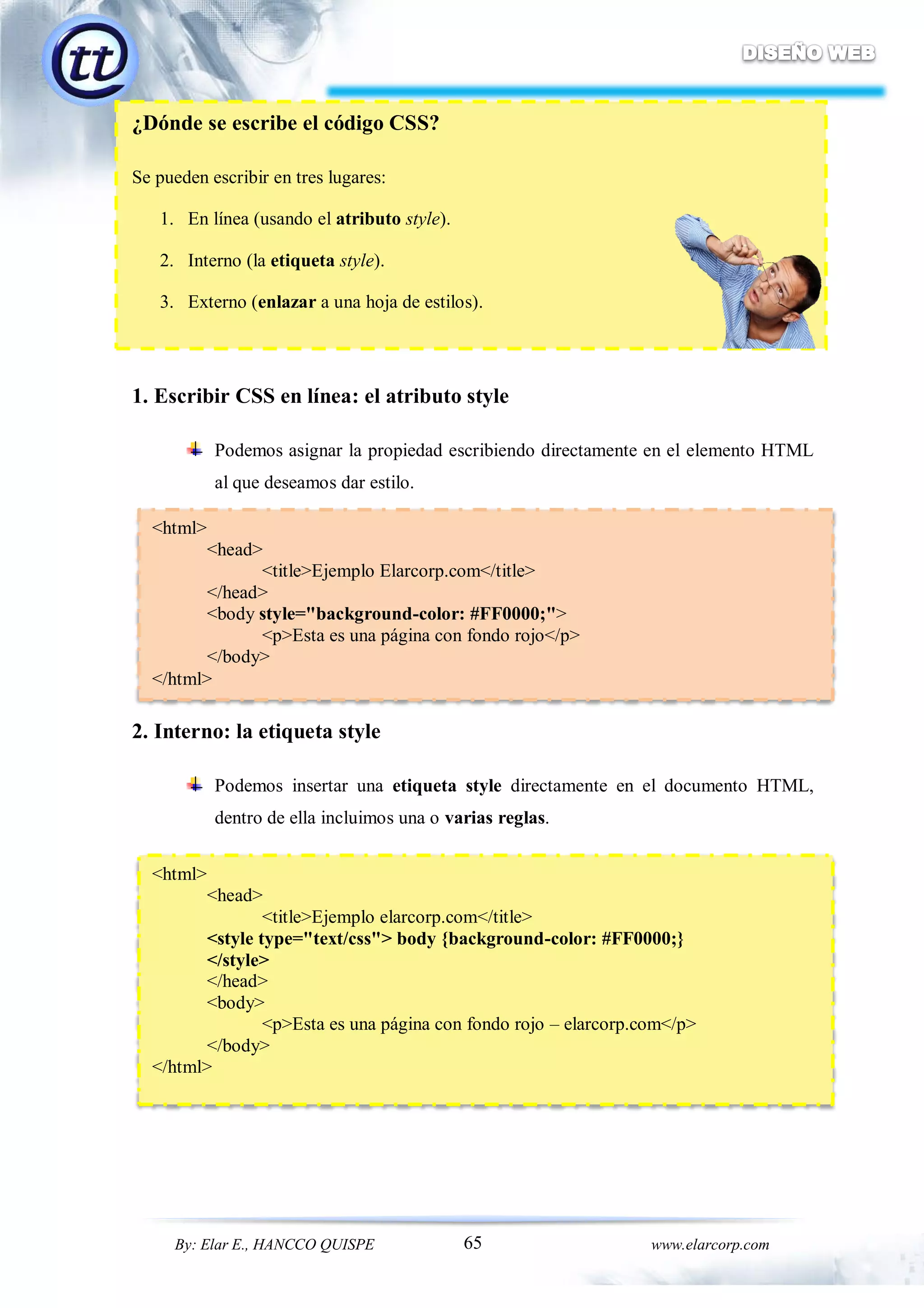 65By: Elar E., HANCCO QUISPE www.elarcorp.com
¿Dónde se escribe el código CSS?
Se pueden escribir en tres lugares:
1. En línea (usando el atributo style).
2. Interno (la etiqueta style).
3. Externo (enlazar a una hoja de estilos).
1. Escribir CSS en línea: el atributo style
Podemos asignar la propiedad escribiendo directamente en el elemento HTML
al que deseamos dar estilo.
2. Interno: la etiqueta style
Podemos insertar una etiqueta style directamente en el documento HTML,
dentro de ella incluimos una o varias reglas.
<html>
<head>
<title>Ejemplo Elarcorp.com</title>
</head>
<body style="background-color: #FF0000;">
<p>Esta es una página con fondo rojo</p>
</body>
</html>
<html>
<head>
<title>Ejemplo elarcorp.com</title>
<style type="text/css"> body {background-color: #FF0000;}
</style>
</head>
<body>
<p>Esta es una página con fondo rojo – elarcorp.com</p>
</body>
</html>
 