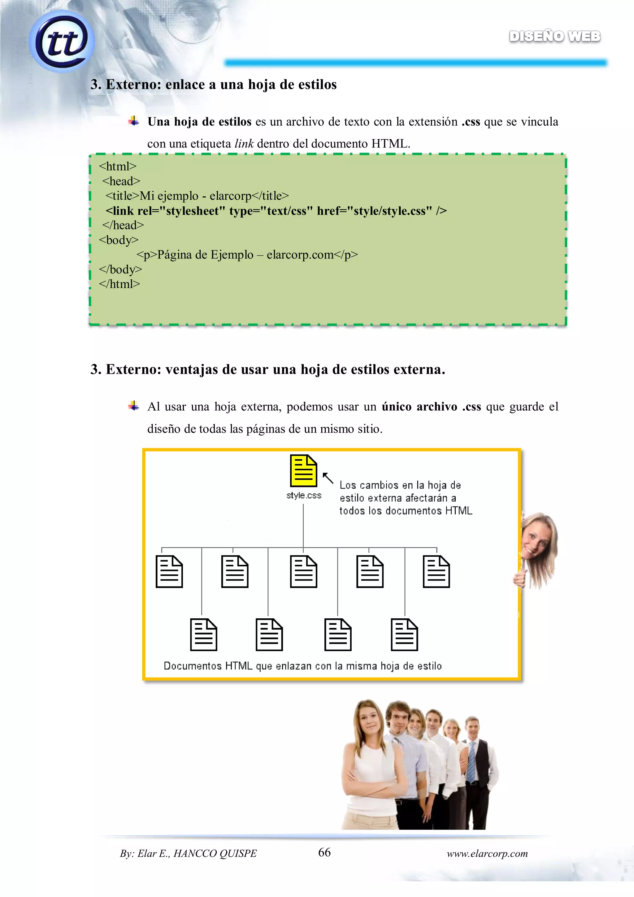 66By: Elar E., HANCCO QUISPE www.elarcorp.com
3. Externo: enlace a una hoja de estilos
Una hoja de estilos es un archivo de texto con la extensión .css que se vincula
con una etiqueta link dentro del documento HTML.
3. Externo: ventajas de usar una hoja de estilos externa.
Al usar una hoja externa, podemos usar un único archivo .css que guarde el
diseño de todas las páginas de un mismo sitio.
<html>
<head>
<title>Mi ejemplo - elarcorp</title>
<link rel="stylesheet" type="text/css" href="style/style.css" />
</head>
<body>
<p>Página de Ejemplo – elarcorp.com</p>
</body>
</html>
 