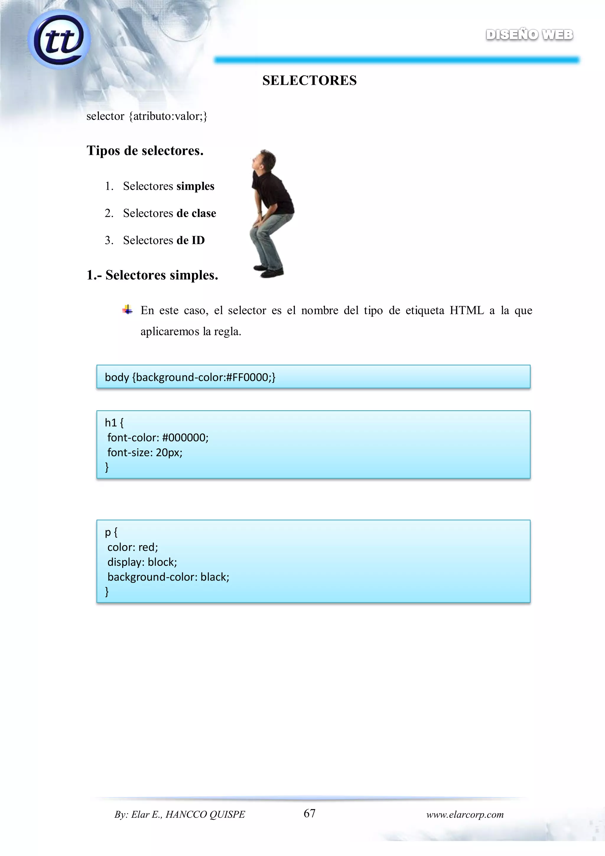 67By: Elar E., HANCCO QUISPE www.elarcorp.com
SELECTORES
selector {atributo:valor;}
Tipos de selectores.
1. Selectores simples
2. Selectores de clase
3. Selectores de ID
1.- Selectores simples.
En este caso, el selector es el nombre del tipo de etiqueta HTML a la que
aplicaremos la regla.
body {background-color:#FF0000;}
h1 {
font-color: #000000;
font-size: 20px;
}
p {
color: red;
display: block;
background-color: black;
}
 