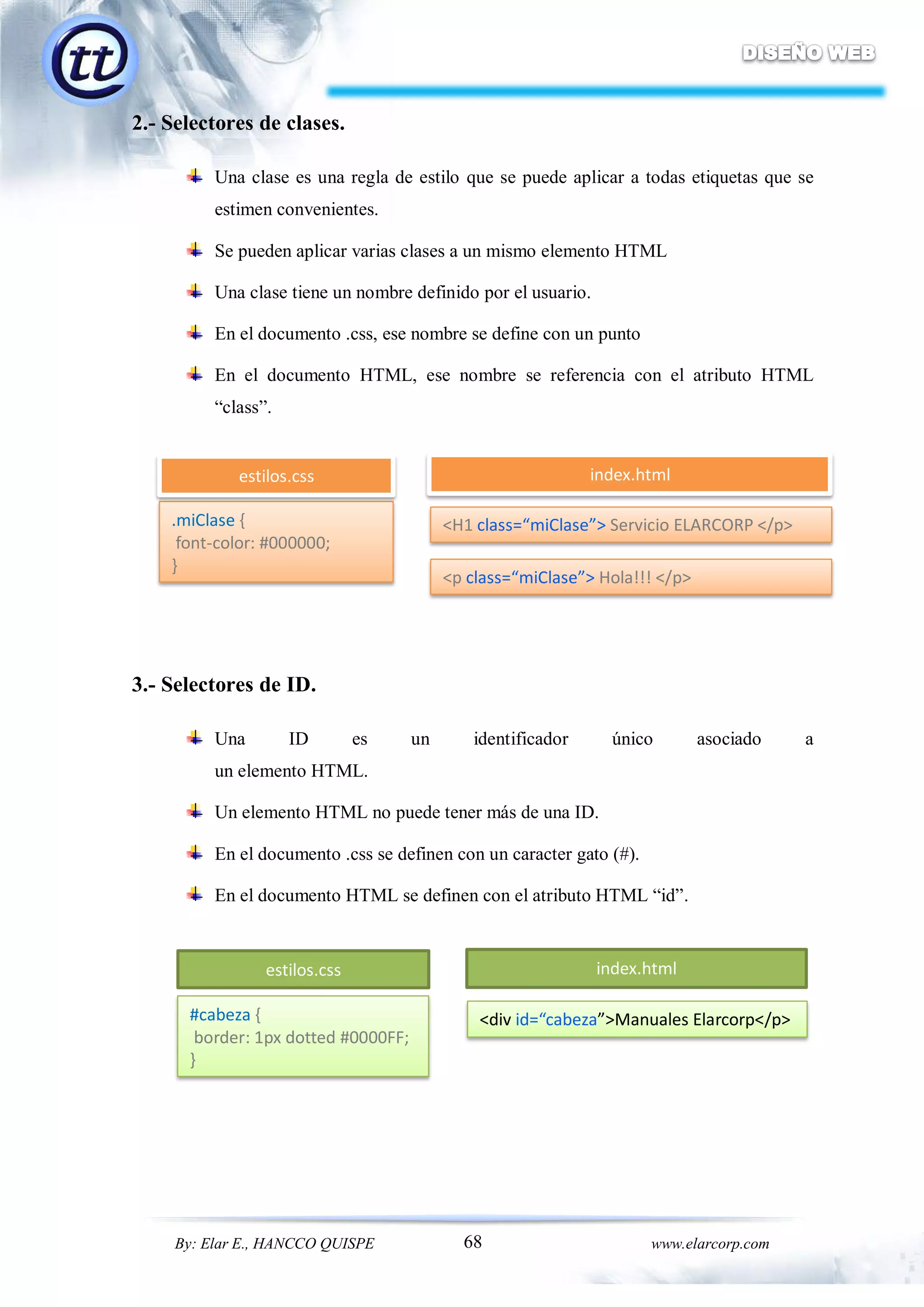 68By: Elar E., HANCCO QUISPE www.elarcorp.com
2.- Selectores de clases.
Una clase es una regla de estilo que se puede aplicar a todas etiquetas que se
estimen convenientes.
Se pueden aplicar varias clases a un mismo elemento HTML
Una clase tiene un nombre definido por el usuario.
En el documento .css, ese nombre se define con un punto
En el documento HTML, ese nombre se referencia con el atributo HTML
“class”.
3.- Selectores de ID.
Una ID es un identificador único asociado a
un elemento HTML.
Un elemento HTML no puede tener más de una ID.
En el documento .css se definen con un caracter gato (#).
En el documento HTML se definen con el atributo HTML “id”.
.miClase {
font-color: #000000;
}
<p class=“miClase”> Hola!!! </p>
<H1 class=“miClase”> Servicio ELARCORP </p>
estilos.css index.html
#cabeza {
border: 1px dotted #0000FF;
}
<div id=“cabeza”>Manuales Elarcorp</p>
estilos.css index.html
 
