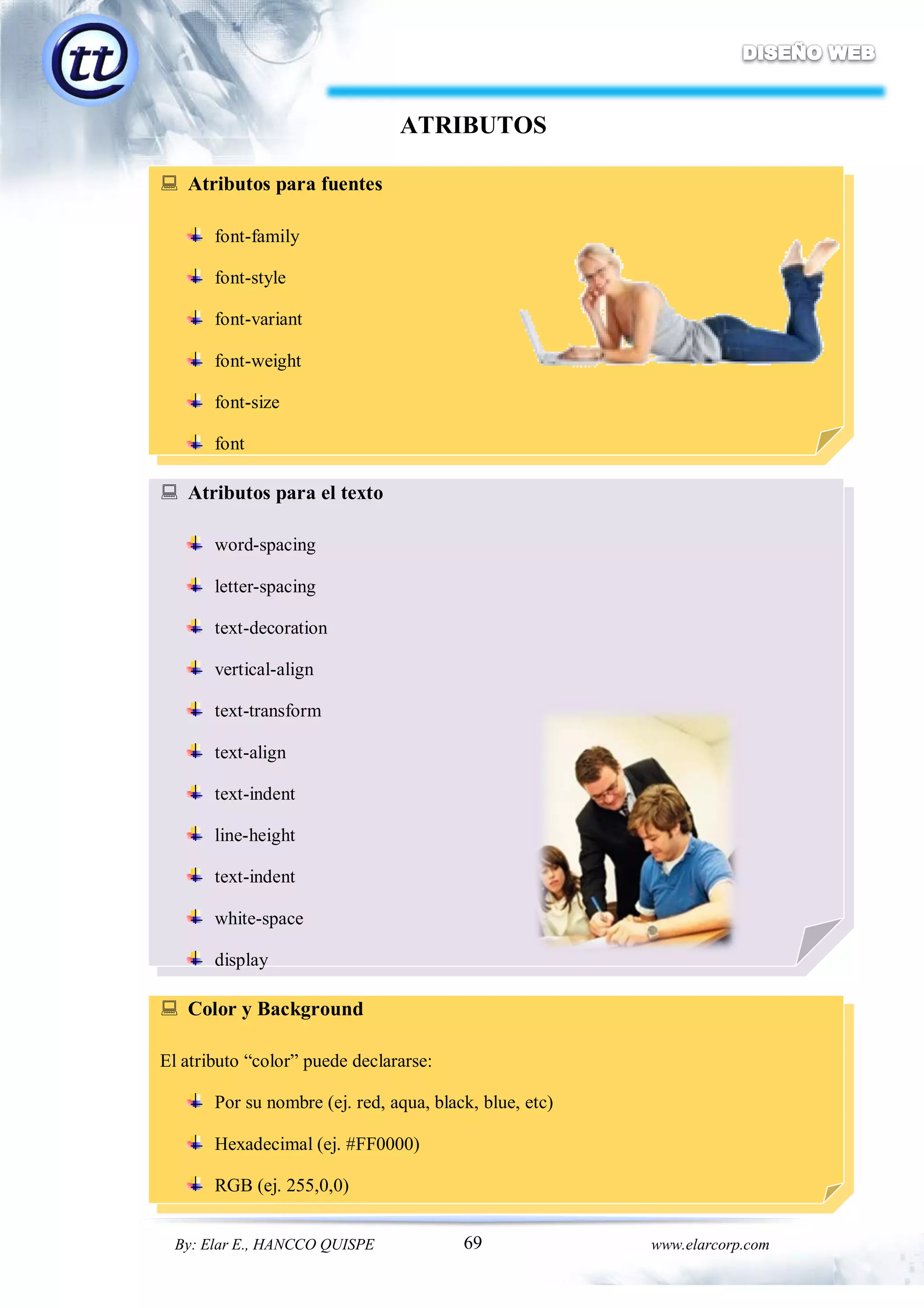 69By: Elar E., HANCCO QUISPE www.elarcorp.com
ATRIBUTOS
 Atributos para fuentes
font-family
font-style
font-variant
font-weight
font-size
font
 Atributos para el texto
word-spacing
letter-spacing
text-decoration
vertical-align
text-transform
text-align
text-indent
line-height
text-indent
white-space
display
 Color y Background
El atributo “color” puede declararse:
Por su nombre (ej. red, aqua, black, blue, etc)
Hexadecimal (ej. #FF0000)
RGB (ej. 255,0,0)
 
