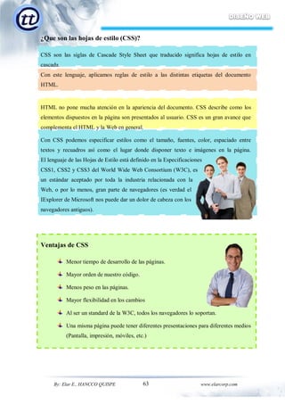 63By: Elar E., HANCCO QUISPE www.elarcorp.com
¿Que son las hojas de estilo (CSS)?
CSS son las siglas de Cascade Style Sheet que traducido significa hojas de estilo en
cascada.
Con este lenguaje, aplicamos reglas de estilo a las distintas etiquetas del documento
HTML.
HTML no pone mucha atención en la apariencia del documento. CSS describe como los
elementos dispuestos en la página son presentados al usuario. CSS es un gran avance que
complementa el HTML y la Web en general.
Con CSS podemos especificar estilos como el tamaño, fuentes, color, espaciado entre
textos y recuadros así como el lugar donde disponer texto e imágenes en la página.
El lenguaje de las Hojas de Estilo está definido en la Especificaciones
CSS1, CSS2 y CSS3 del World Wide Web Consortium (W3C), es
un estándar aceptado por toda la industria relacionada con la
Web, o por lo menos, gran parte de navegadores (es verdad el
IExplorer de Microsoft nos puede dar un dolor de cabeza con los
navegadores antiguos).
Ventajas de CSS
Menor tiempo de desarrollo de las páginas.
Mayor orden de nuestro código.
Menos peso en las páginas.
Mayor flexibilidad en los cambios
Al ser un standard de la W3C, todos los navegadores lo soportan.
Una misma página puede tener diferentes presentaciones para diferentes medios
(Pantalla, impresión, móviles, etc.)
 