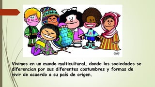 Vivimos en un mundo multicultural, donde las sociedades se
diferencian por sus diferentes costumbres y formas de
vivir de acuerdo a su país de origen.
 