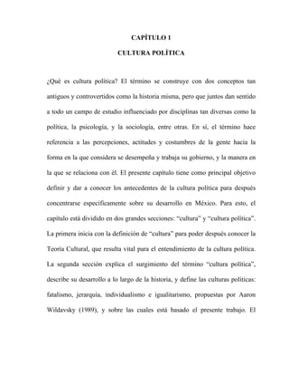 CAPÍTULO 1
CULTURA POLÍTICA
¿Qué es cultura política? El término se construye con dos conceptos tan
antiguos y controvertidos como la historia misma, pero que juntos dan sentido
a todo un campo de estudio influenciado por disciplinas tan diversas como la
política, la psicología, y la sociología, entre otras. En sí, el término hace
referencia a las percepciones, actitudes y costumbres de la gente hacia la
forma en la que considera se desempeña y trabaja su gobierno, y la manera en
la que se relaciona con él. El presente capítulo tiene como principal objetivo
definir y dar a conocer los antecedentes de la cultura política para después
concentrarse específicamente sobre su desarrollo en México. Para esto, el
capítulo está dividido en dos grandes secciones: “cultura” y “cultura política”.
La primera inicia con la definición de “cultura” para poder después conocer la
Teoría Cultural, que resulta vital para el entendimiento de la cultura política.
La segunda sección explica el surgimiento del término “cultura política”,
describe su desarrollo a lo largo de la historia, y define las culturas políticas:
fatalismo, jerarquía, individualismo e igualitarismo, propuestas por Aaron
Wildavsky (1989), y sobre las cuales está basado el presente trabajo. El
 