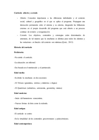 Currículo abierto y cerrado
- Abierto: Conceden importancia a las diferencias individuales y al contexto
social, cultural y geográfico en el que se aplica el programa. Propugnan una
interacción permanente entre el sistema y su entorno, integrando las Influencias
externas en el propio desarrollo del programa que está abierto a un proceso
continuo de revisión y reorganización
- Cerrado: Los objetivos, contenidos y estrategias están determinados de
antemano, de tal manera que la enseñanza es idéntica para todos los alumnos y
las variaciones en función del contexto son mínimas.(Quisi, 2013)
Historia del currículo
Prehistoria:
-No existía el currículo.
-La educación era informal.
-Era basada en el matriarcado y el patriarcado.
Edad media:
-Se divide la enseñanza en dos secciones:
- El Trívium (gramática, retórica y dialéctica o lógica)
- El Quatrivium (aritmética, astronomía, geometríay música)
Edad moderna:
- Inicio del humanismo renacentista.
- Nuevas formas de letra como la redonda.
Edad antigua
-El currículo se centra:
-En la virtualidad de los contenidos grecorromanos y paleocristianos.
Edad contemporánea
 
