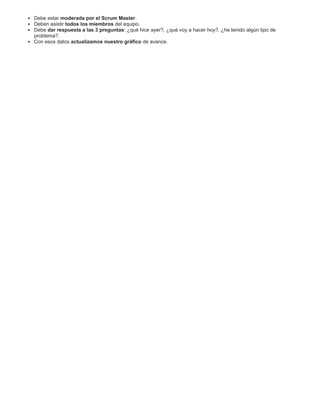 Debe estar moderada por el Scrum Master.
Deben asistir todos los miembros del equipo.
Debe dar respuesta a las 3 preguntas: ¿qué hice ayer?, ¿qué voy a hacer hoy?, ¿he tenido algún tipo de
problema?.
Con esos datos actualizamos nuestro gráfico de avance.
 