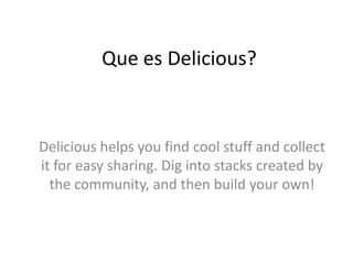 Que es Delicious?



Delicious helps you find cool stuff and collect
it for easy sharing. Dig into stacks created by
  the community, and then build your own!
 