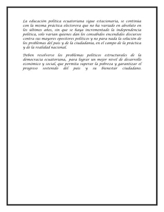 La educación política ecuatoriana sigue estacionaria, se continúa
con la misma práctica electorera que no ha variado en absoluto en
los últimos años, sin que se haya incrementado la independencia
política, solo varían quienes dan los consabidos encendidos discursos
contra sus mayores opositores políticos y no para nada la solución de
los problemas del país y de la ciudadanía, en el campo de la práctica
y de la realidad nacional.
Deben resolverse los problemas políticos estructurales de la
democracia ecuatoriana, para lograr un mejor nivel de desarrollo
económico y social, que permita superar la pobreza y garantizar el
progreso sostenido del país y su bienestar ciudadano.
 
