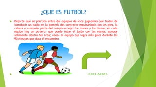 ¿QUE ES FUTBOL?
 Deporte que se practica entre dos equipos de once jugadores que tratan de
introducir un balón en la portería del contrario impulsándolo con los pies, la
cabeza o cualquier parte del cuerpo excepto las manos y los brazos; en cada
equipo hay un portero, que puede tocar el balón con las manos, aunque
solamente dentro del área; vence el equipo que logra más goles durante los
90 minutos que dura el encuentro.
 CONCLUSIONES
 