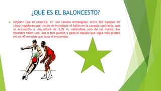 ¿QUE ES EL BALONCESTO?
 Deporte que se practica, en una cancha rectangular, entre dos equipos de
cinco jugadores que tratan de introducir el balón en la canasta contraria, que
se encuentra a una altura de 3,05 m, valiéndose solo de las manos; los
encestes valen uno, dos o tres puntos y gana el equipo que logra más puntos
en los 40 minutos que dura el encuentro.
 