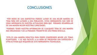 CONCLUSIONES
*POR MEDIO DE UNA DIAPOSITIVA PODEOS LLEVAR DE UNA MEJOR MANERA UN
TEMA PARA SER LLEVADO A UNA POBLACION, ESTAS HERRAMIENTA HAN SIDO DE
GRAN IMPORANCIA EN NUESTRA ACTUALIDAD PARA QUE PODAMOS DESARROLLAR
DE UNA MANERA MEJOR NUESTRAS CAPACIDADES.
*PODEMOS TENER NUESTRA INFORMACION DE CUALQUIER TEMA DE UNA MANERA
MAS ORGANIZADA Y ASI LA PODAMOS TRASMITIR DE UNA FROMA SENCILLA.
*ESTA ES UNA MANERA DIDACTICA PARA PODER COMPRENDER MEJOR LOS TEMAS
PLANTEADOS Y SE NOS FACILITE A LA HORA DE PRESENTAR ENA EXPOSICIÓN U
OTRA ACTIVIDA QUE REQUIERA DE ESTA HERRAMIENTA TEGNOLOGIA.
 