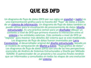 Que es DFD
Un diagrama de flujo de datos (DFD por sus siglas en español e inglés) es
 una representación gráfica para la maceta del "flujo" de datos a través
de un sistema de información. Un diagrama de flujo de datos también se
 puede utilizar para la visualización de procesamiento de datos (diseño
   estructurado). Es una práctica común para un diseñador dibujar un
   contexto a nivel de DFD que primero muestra la interacción entre el
    sistema y las entidades externas. Este contexto a nivel de DFD se
"explotó" para mostrar más detalles del sistema que se está modelando.
       Los diagramas de flujo de datos fueron inventados por Larry
Constantine, el desarrollador original del diseño estructurado, basado en
 el modelo de computación de Martin y Estrin: "flujo gráfico de datos" .
 Los diagramas de flujo de datos (DFD) son una de las tres perspectivas
 esenciales de Análisis de Sistemas Estructurados y Diseño por Método
  SSADM. El patrocinador de un proyecto y los usuarios finales tendrán
 que ser informados y consultados en todas las etapas de una evolución
                                del sistema
 