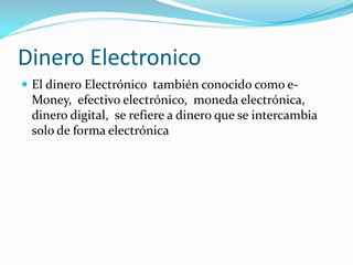Dinero Electronico
 El dinero Electrónico también conocido como e-
Money, efectivo electrónico, moneda electrónica,
dinero digital, se refiere a dinero que se intercambia
solo de forma electrónica
 