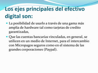 Los ejes principales del efectivo
digital son:
 La posibilidad de usarlo a través de una gama más
amplia de hardware tal como tarjetas de credito
garantizadas,
 Que las cuentas bancarias vinculadas, en general, se
utilicen en un medio de Internet, para el intercambio
con Micropagos seguros como en el sistema de las
grandes corporaciones (Paypal).
 