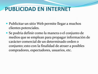 PUBLICIDAD EN INTERNET
 Publicitar un sitio Web permite llegar a muchos
clientes potenciales.
 Se podría definir como la manera o el conjunto de
medios que se emplean para propagar información de
carácter comercial de un determinado orden o
conjunto; esto con la finalidad de atraer a posibles
compradores, espectadores, usuarios, etc.
 