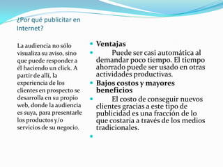 ¿Por qué publicitar en
Internet?
La audiencia no sólo
visualiza su aviso, sino
que puede responder a
él haciendo un click. A
partir de allí, la
experiencia de los
clientes en prospecto se
desarrolla en su propio
web, donde la audiencia
es suya, para presentarle
los productos y/o
servicios de su negocio.
 Ventajas
 Puede ser casi automática al
demandar poco tiempo. El tiempo
ahorrado puede ser usado en otras
actividades productivas.
 Bajos costos y mayores
beneficios
 El costo de conseguir nuevos
clientes gracias a este tipo de
publicidad es una fracción de lo
que costaría a través de los medios
tradicionales.

 