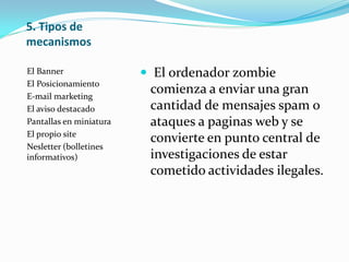5. Tipos de
mecanismos
El Banner
El Posicionamiento
E-mail marketing
El aviso destacado
Pantallas en miniatura
El propio site
Nesletter (bolletines
informativos)
 El ordenador zombie
comienza a enviar una gran
cantidad de mensajes spam o
ataques a paginas web y se
convierte en punto central de
investigaciones de estar
cometido actividades ilegales.
 
