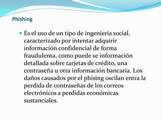 Phishing
 Es el uso de un tipo de ingeniería social,
caracterizado por intentar adquirir
información confidencial de forma
fraudulenta, como puede se información
detallada sobre tarjetas de crédito, una
contraseña u otra información bancaria. Los
daños causados por el phising oscilan entra la
perdida de contraseñas de los correos
electrónicos a perdidas económicas
sustanciales.
 