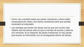 • Como ves a perdido todas sus partes mecánicas y ahora están
compuestos por chips y los típicos conectores para que puedas
conectarlo al ordenador.
• Las ventajas que tienen los discos ssd es que son mucho más
rápidos que los discos sata ya que su tiempo de acceso y latencia
son menores. Al no disponer de partes mecánicas no hay piezas
que buscan la información con el consiguiente ahorro de tiempo.
 