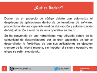 2
¿Qué es Docker?
www.apuntesit.tk @apuntesit Apuntes
IT
Docker es un proyecto de código abierto que automatiza el
despliegue de aplicaciones dentro de contenedores de software,
proporcionando una capa adicional de abstracción y automatización
de Virtualización a nivel de sistema operativo en Linux.
Se ha convertido en una herramienta muy utilizada dentro de la
comunidad de desarrolladores por su gran capacidad de dar al
desarrollador la flexibilidad de que sus aplicaciones se ejecuten
siempre de la misma manera, sin importar el sistema operativo en
el que se estén ejecutando.
 