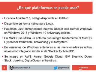 5
¿En qué plataformas se puede usar?
www.apuntesit.tk @apuntesit Apuntes
IT
Licencia Apache 2.0, código disponible en GitHub.
Disponible de forma nativa para Linux.
Podemos usar contenedores nativos Docker con Kernel Windows
en Windows 2016 y Windows 10 aniversary edition.
En MacOS se utiliza un entorno que integra fuertemente el MacOS
Hypervisor framework, networking y el filesystem.
En versiones de Windows anteriores a las mencionadas se utiliza
un entorno integrado similar al de “Docker for MacOS”.
Se integra en AWS, Azure, Google Cloud, IBM Bluemix, Open
Stack, Jenkins, DigitalOcean entre otras.
 