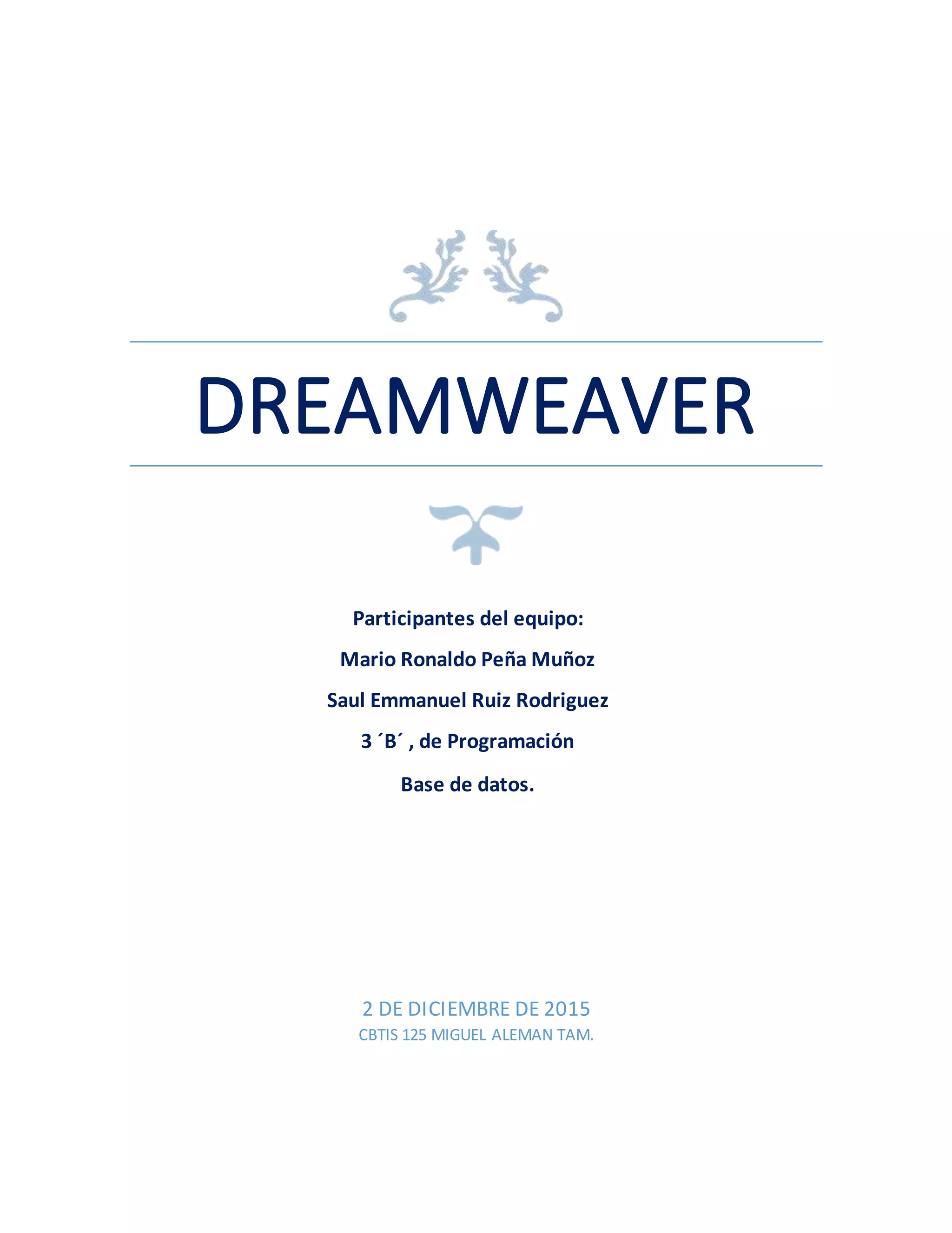 DREAMWEAVER
2 DE DICIEMBRE DE 2015
CBTIS 125 MIGUEL ALEMAN TAM.
Participantes del equipo:
Mario Ronaldo Peña Muñoz
Saul Emmanuel Ruiz Rodriguez
3 ´B´ , de Programación
Base de datos.
 