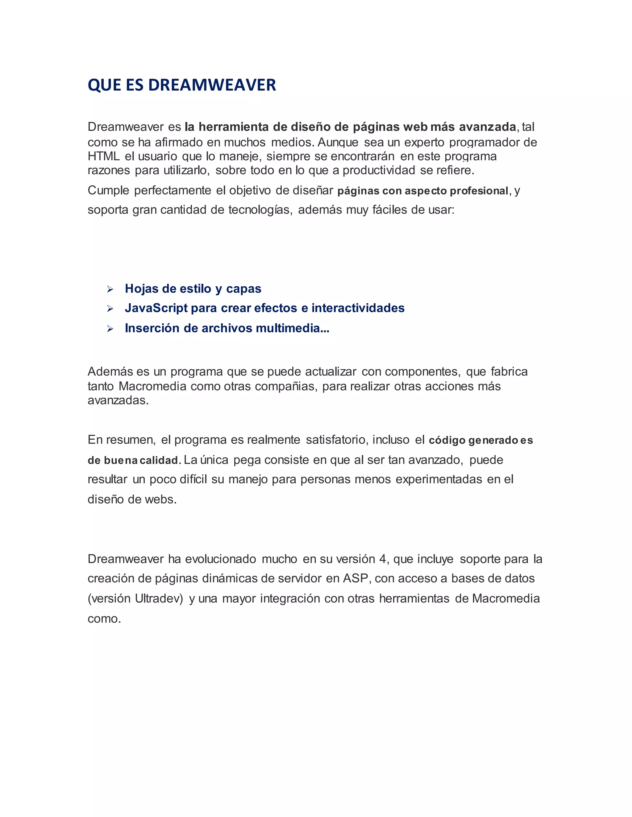 QUE ES DREAMWEAVER
Dreamweaver es la herramienta de diseño de páginas web más avanzada, tal
como se ha afirmado en muchos medios. Aunque sea un experto programador de
HTML el usuario que lo maneje, siempre se encontrarán en este programa
razones para utilizarlo, sobre todo en lo que a productividad se refiere.
Cumple perfectamente el objetivo de diseñar páginas con aspecto profesional, y
soporta gran cantidad de tecnologías, además muy fáciles de usar:
 Hojas de estilo y capas
 JavaScript para crear efectos e interactividades
 Inserción de archivos multimedia...
Además es un programa que se puede actualizar con componentes, que fabrica
tanto Macromedia como otras compañias, para realizar otras acciones más
avanzadas.
En resumen, el programa es realmente satisfatorio, incluso el código generado es
de buena calidad. La única pega consiste en que al ser tan avanzado, puede
resultar un poco difícil su manejo para personas menos experimentadas en el
diseño de webs.
Dreamweaver ha evolucionado mucho en su versión 4, que incluye soporte para la
creación de páginas dinámicas de servidor en ASP, con acceso a bases de datos
(versión Ultradev) y una mayor integración con otras herramientas de Macromedia
como.
 