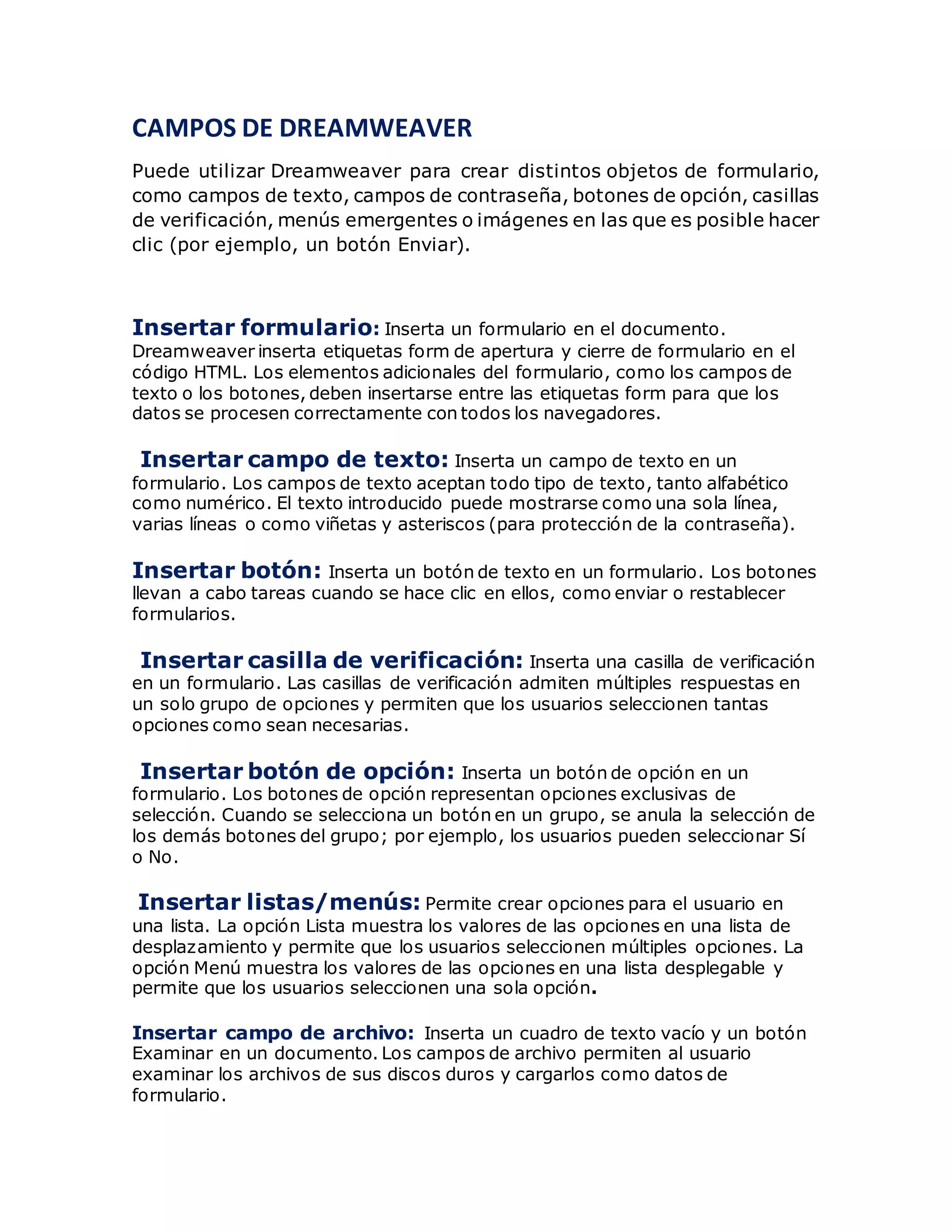 CAMPOS DE DREAMWEAVER
Puede utilizar Dreamweaver para crear distintos objetos de formulario,
como campos de texto, campos de contraseña, botones de opción, casillas
de verificación, menús emergentes o imágenes en las que es posible hacer
clic (por ejemplo, un botón Enviar).
Insertar formulario: Inserta un formulario en el documento.
Dreamweaver inserta etiquetas form de apertura y cierre de formulario en el
código HTML. Los elementos adicionales del formulario, como los campos de
texto o los botones, deben insertarse entre las etiquetas form para que los
datos se procesen correctamente con todos los navegadores.
Insertar campo de texto: Inserta un campo de texto en un
formulario. Los campos de texto aceptan todo tipo de texto, tanto alfabético
como numérico. El texto introducido puede mostrarse como una sola línea,
varias líneas o como viñetas y asteriscos (para protección de la contraseña).
Insertar botón: Inserta un botón de texto en un formulario. Los botones
llevan a cabo tareas cuando se hace clic en ellos, como enviar o restablecer
formularios.
Insertar casilla de verificación: Inserta una casilla de verificación
en un formulario. Las casillas de verificación admiten múltiples respuestas en
un solo grupo de opciones y permiten que los usuarios seleccionen tantas
opciones como sean necesarias.
Insertar botón de opción: Inserta un botón de opción en un
formulario. Los botones de opción representan opciones exclusivas de
selección. Cuando se selecciona un botón en un grupo, se anula la selección de
los demás botones del grupo; por ejemplo, los usuarios pueden seleccionar Sí
o No.
Insertar listas/menús: Permite crear opciones para el usuario en
una lista. La opción Lista muestra los valores de las opciones en una lista de
desplazamiento y permite que los usuarios seleccionen múltiples opciones. La
opción Menú muestra los valores de las opciones en una lista desplegable y
permite que los usuarios seleccionen una sola opción.
Insertar campo de archivo: Inserta un cuadro de texto vacío y un botón
Examinar en un documento. Los campos de archivo permiten al usuario
examinar los archivos de sus discos duros y cargarlos como datos de
formulario.
 