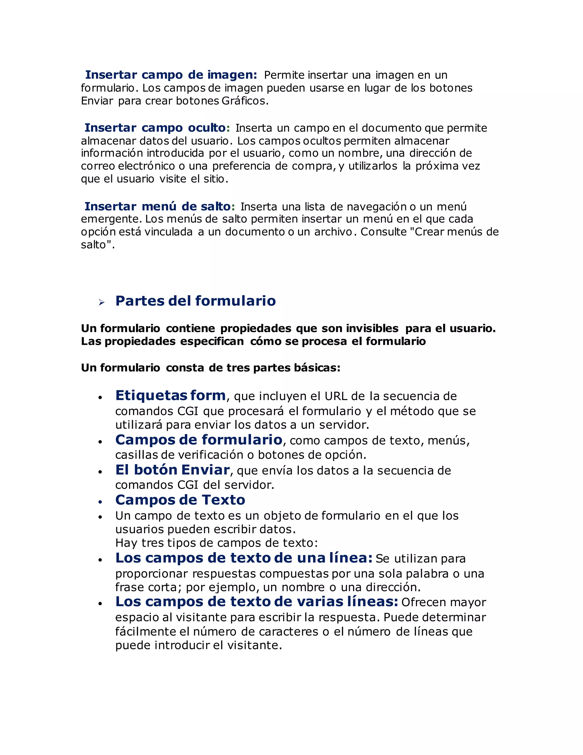Insertar campo de imagen: Permite insertar una imagen en un
formulario. Los campos de imagen pueden usarse en lugar de los botones
Enviar para crear botones Gráficos.
Insertar campo oculto: Inserta un campo en el documento que permite
almacenar datos del usuario. Los campos ocultos permiten almacenar
información introducida por el usuario, como un nombre, una dirección de
correo electrónico o una preferencia de compra, y utilizarlos la próxima vez
que el usuario visite el sitio.
Insertar menú de salto: Inserta una lista de navegación o un menú
emergente. Los menús de salto permiten insertar un menú en el que cada
opción está vinculada a un documento o un archivo. Consulte "Crear menús de
salto".
 Partes del formulario
Un formulario contiene propiedades que son invisibles para el usuario.
Las propiedades especifican cómo se procesa el formulario
Un formulario consta de tres partes básicas:
 Etiquetas form, que incluyen el URL de la secuencia de
comandos CGI que procesará el formulario y el método que se
utilizará para enviar los datos a un servidor.
 Campos de formulario, como campos de texto, menús,
casillas de verificación o botones de opción.
 El botón Enviar, que envía los datos a la secuencia de
comandos CGI del servidor.
 Campos de Texto
 Un campo de texto es un objeto de formulario en el que los
usuarios pueden escribir datos.
Hay tres tipos de campos de texto:
 Los campos de texto de una línea: Se utilizan para
proporcionar respuestas compuestas por una sola palabra o una
frase corta; por ejemplo, un nombre o una dirección.
 Los campos de texto de varias líneas: Ofrecen mayor
espacio al visitante para escribir la respuesta. Puede determinar
fácilmente el número de caracteres o el número de líneas que
puede introducir el visitante.
 