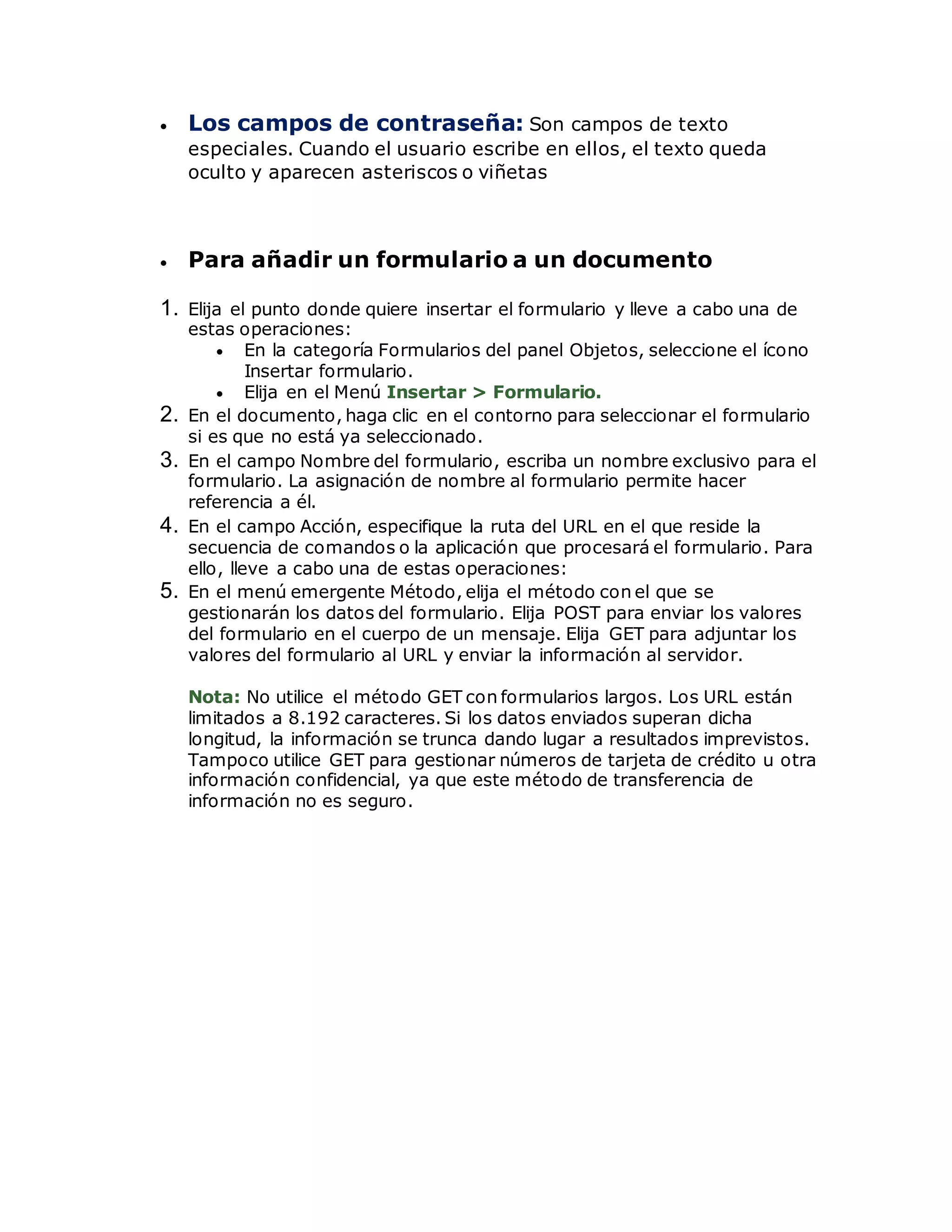  Los campos de contraseña: Son campos de texto
especiales. Cuando el usuario escribe en ellos, el texto queda
oculto y aparecen asteriscos o viñetas
 Para añadir un formulario a un documento
1. Elija el punto donde quiere insertar el formulario y lleve a cabo una de
estas operaciones:
 En la categoría Formularios del panel Objetos, seleccione el ícono
Insertar formulario.
 Elija en el Menú Insertar > Formulario.
2. En el documento, haga clic en el contorno para seleccionar el formulario
si es que no está ya seleccionado.
3. En el campo Nombre del formulario, escriba un nombre exclusivo para el
formulario. La asignación de nombre al formulario permite hacer
referencia a él.
4. En el campo Acción, especifique la ruta del URL en el que reside la
secuencia de comandos o la aplicación que procesará el formulario. Para
ello, lleve a cabo una de estas operaciones:
5. En el menú emergente Método, elija el método con el que se
gestionarán los datos del formulario. Elija POST para enviar los valores
del formulario en el cuerpo de un mensaje. Elija GET para adjuntar los
valores del formulario al URL y enviar la información al servidor.
Nota: No utilice el método GET con formularios largos. Los URL están
limitados a 8.192 caracteres. Si los datos enviados superan dicha
longitud, la información se trunca dando lugar a resultados imprevistos.
Tampoco utilice GET para gestionar números de tarjeta de crédito u otra
información confidencial, ya que este método de transferencia de
información no es seguro.
 