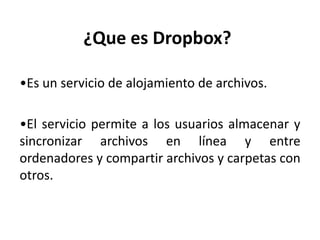 ¿Que es Dropbox?
•Es un servicio de alojamiento de archivos.
•El servicio permite a los usuarios almacenar y
sincronizar archivos en línea y entre
ordenadores y compartir archivos y carpetas con
otros.
 