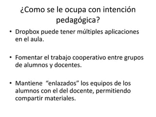 ¿Como se le ocupa con intención
pedagógica?
• Dropbox puede tener múltiples aplicaciones
en el aula.
• Fomentar el trabajo cooperativo entre grupos
de alumnos y docentes.
• Mantiene “enlazados” los equipos de los
alumnos con el del docente, permitiendo
compartir materiales.
 