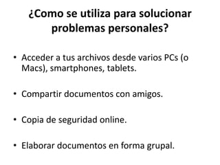 ¿Como se utiliza para solucionar
problemas personales?
• Acceder a tus archivos desde varios PCs (o
Macs), smartphones, tablets.
• Compartir documentos con amigos.
• Copia de seguridad online.
• Elaborar documentos en forma grupal.
 