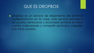 QUE ES DROPBOX
 Dropbox es un servicio de alojamiento de archivos
multiplataforma en la nube, este servicio permite a
los usuarios almacenar y sincronizar archivos en línea
y entre ordenadores y compartir archivos y carpetas
con otros usuarios.
 