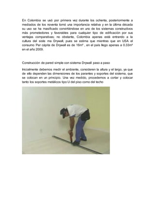 En Colombia se usó por primera vez durante los ochenta, posteriormente a
mediados de los noventa tomó una importancia relativa y en la última década
su uso se ha masificado convirtiéndose en uno de los sistemas constructivos
más prometedores y favorables para cualquier tipo de edificación por sus
ventajas comparativas; no obstante, Colombia apenas está entrando a la
cultura del siste ma Drywall, pues se estima que mientras que en USA el
consumo Per cápita de Drywall es de 16m² , en el país llego apenas a 0.33m²
en el año 2009.
Construcción de pared simple con sistema Drywall paso a paso
Inicialmente debemos medir el ambiente, consideren la altura y el largo, ya que
de ello dependen las dimensiones de los parantes y soportes del sistema, que
se colocan en un principio. Una vez medido, procedemos a cortar y colocar
tanto los soportes metálicos tipo U del piso como del techo
 