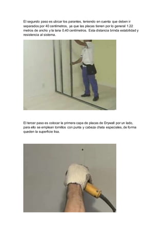 El segundo paso es ubicar los parantes, teniendo en cuenta que deben ir
separados por 40 centímetros, ya que las placas tienen por lo general 1.22
metros de ancho y la lana 0.40 centímetros. Esta distancia brinda estabilidad y
resistencia al sistema.
El tercer paso es colocar la primera capa de placas de Drywall por un lado,
para ello se emplean tornillos con punta y cabeza chata especiales, de forma
queden la superficie lisa.
 