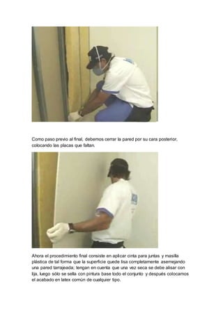Como paso previo al final, debemos cerrar la pared por su cara posterior,
colocando las placas que faltan.
Ahora el procedimiento final consiste en aplicar cinta para juntas y masilla
plástica de tal forma que la superficie quede lisa completamente asemejando
una pared tarrajeada; tengan en cuenta que una vez seca se debe alisar con
lija, luego sólo se sella con pintura base todo el conjunto y después colocamos
el acabado en latex común de cualquier tipo.
 